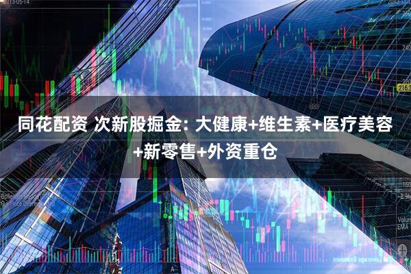 同花配资 次新股掘金: 大健康+维生素+医疗美容+新零售+外资重仓