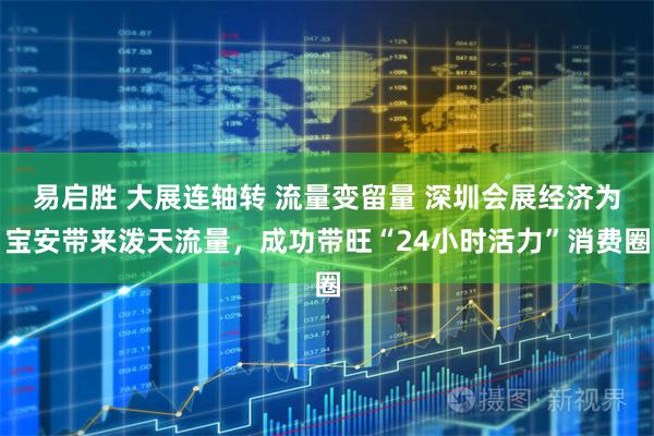 易启胜 大展连轴转 流量变留量 深圳会展经济为宝安带来泼天流量，成功带旺“24小时活力”消费圈
