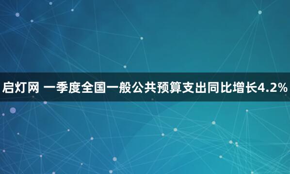 启灯网 一季度全国一般公共预算支出同比增长4.2%