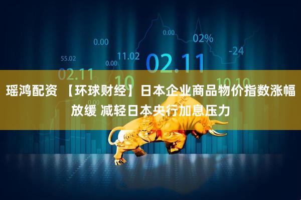 瑶鸿配资 【环球财经】日本企业商品物价指数涨幅放缓 减轻日本央行加息压力