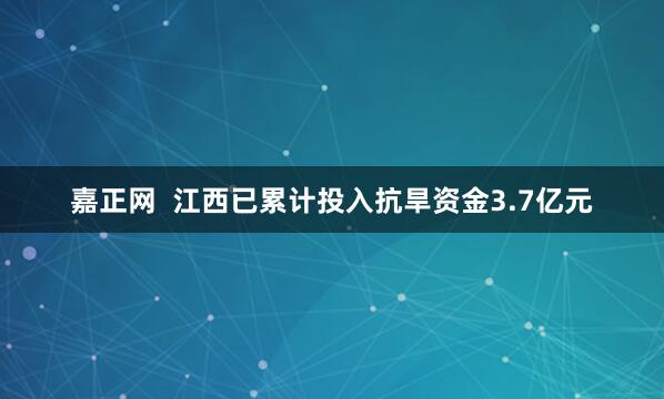 嘉正网  江西已累计投入抗旱资金3.7亿元