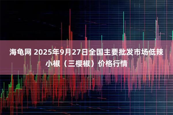海龟网 2025年9月27日全国主要批发市场低辣小椒（三樱椒）价格行情