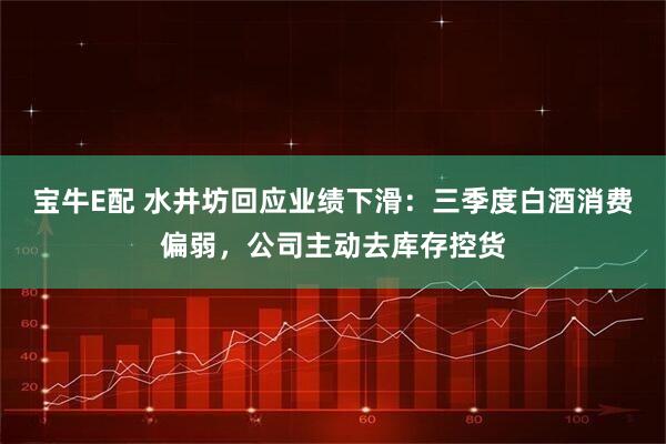 宝牛E配 水井坊回应业绩下滑：三季度白酒消费偏弱，公司主动去库存控货