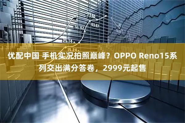 优配中国 手机实况拍照巅峰？OPPO Reno15系列交出满分答卷，2999元起售