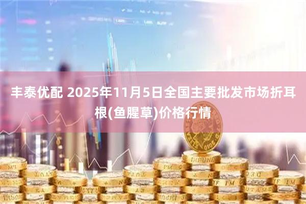 丰泰优配 2025年11月5日全国主要批发市场折耳根(鱼腥草)价格行情