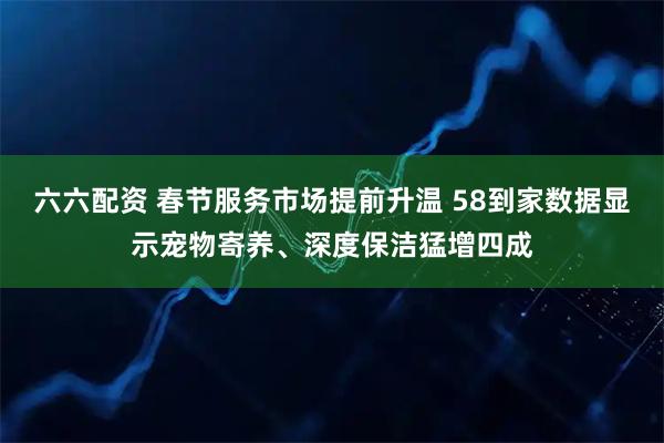 六六配资 春节服务市场提前升温 58到家数据显示宠物寄养、深度保洁猛增四成