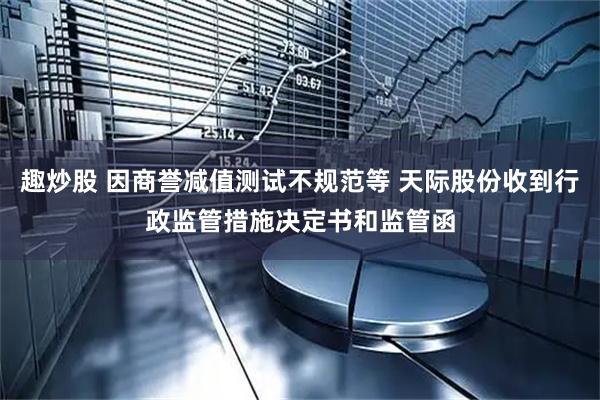 趣炒股 因商誉减值测试不规范等 天际股份收到行政监管措施决定书和监管函