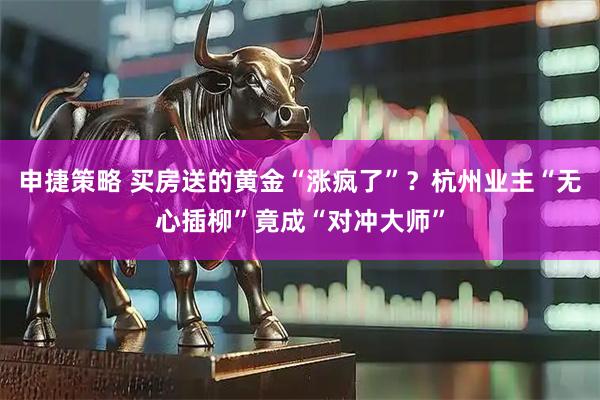 申捷策略 买房送的黄金“涨疯了”？杭州业主“无心插柳”竟成“对冲大师”