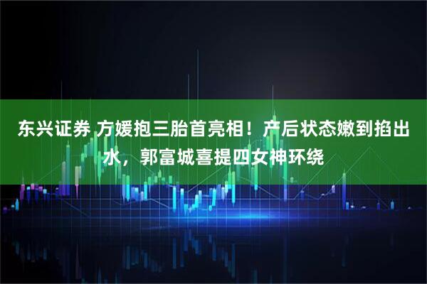东兴证券 方媛抱三胎首亮相！产后状态嫩到掐出水，郭富城喜提四女神环绕