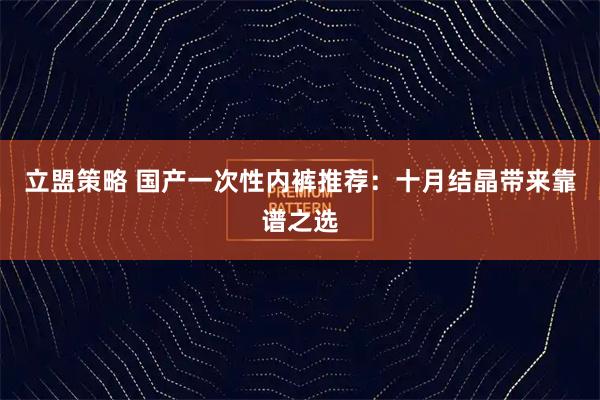 立盟策略 国产一次性内裤推荐：十月结晶带来靠谱之选