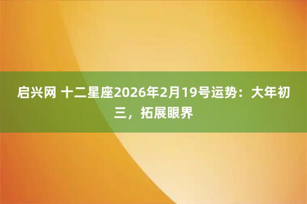启兴网 十二星座2026年2月19号运势：大年初三，拓展眼界