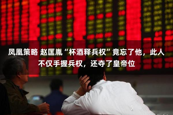 凤凰策略 赵匡胤“杯酒释兵权”竟忘了他，此人不仅手握兵权，还夺了皇帝位