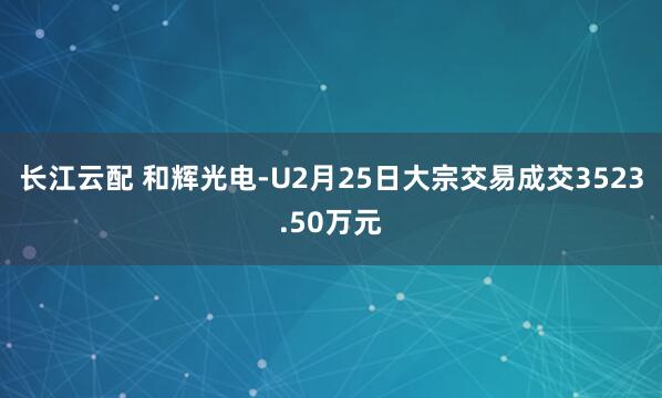 长江云配 和辉光电-U2月25日大宗交易成交3523.50万元