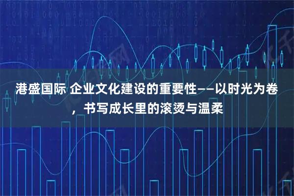 港盛国际 企业文化建设的重要性——以时光为卷，书写成长里的滚烫与温柔
