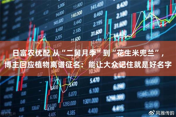 日富农优配 从“二舅月季”到“花生米兜兰”，博主回应植物离谱征名：能让大众记住就是好名字